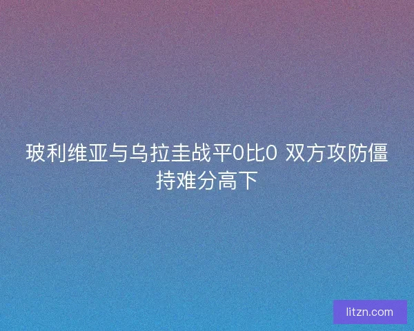 玻利维亚与乌拉圭战平0比0 双方攻防僵持难分高下