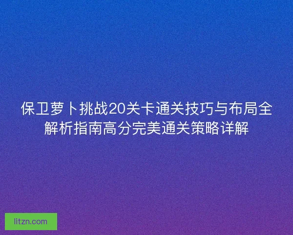 保卫萝卜挑战20关卡通关技巧与布局全解析指南高分完美通关策略详解