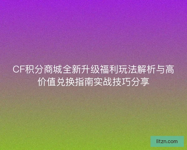 CF积分商城全新升级福利玩法解析与高价值兑换指南实战技巧分享
