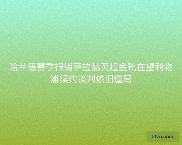 哈兰德赛季报销萨拉赫英超金靴在望利物浦续约谈判依旧僵局