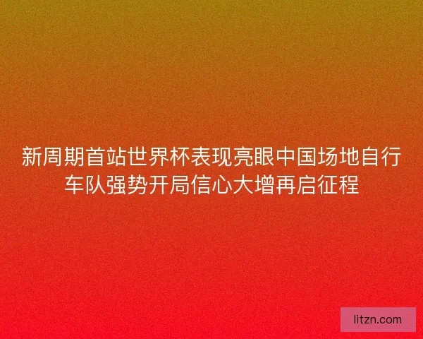 新周期首站世界杯表现亮眼中国场地自行车队强势开局信心大增再启征程