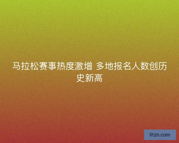 马拉松赛事热度激增 多地报名人数创历史新高
