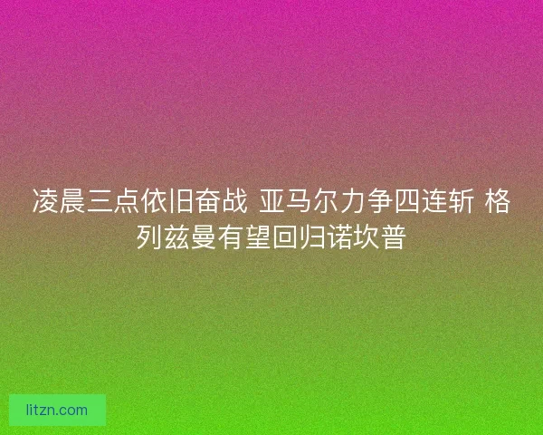 凌晨三点依旧奋战 亚马尔力争四连斩 格列兹曼有望回归诺坎普