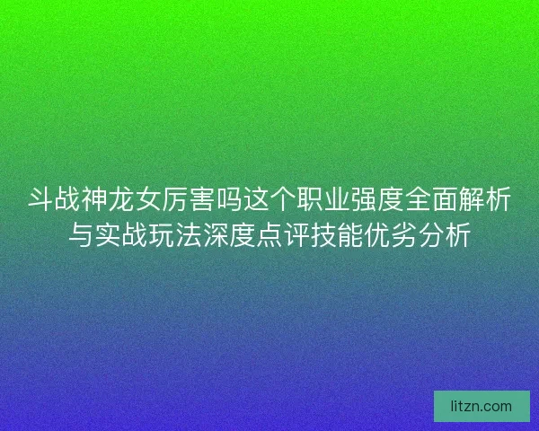 斗战神龙女厉害吗这个职业强度全面解析与实战玩法深度点评技能优劣分析