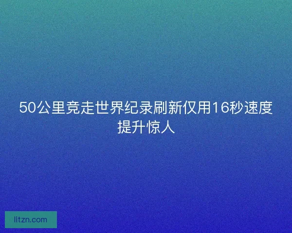 50公里竞走世界纪录刷新仅用16秒速度提升惊人