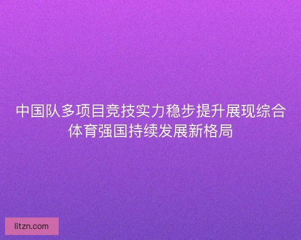 中国队多项目竞技实力稳步提升展现综合体育强国持续发展新格局