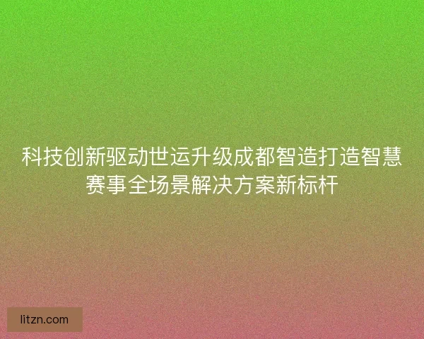 科技创新驱动世运升级成都智造打造智慧赛事全场景解决方案新标杆