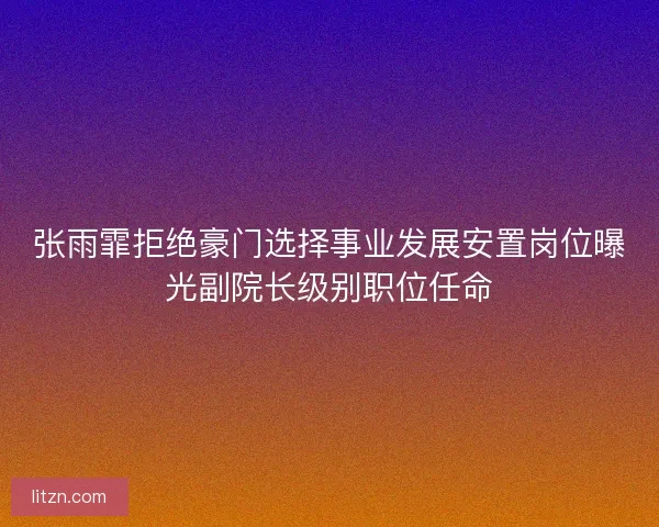 张雨霏拒绝豪门选择事业发展安置岗位曝光副院长级别职位任命