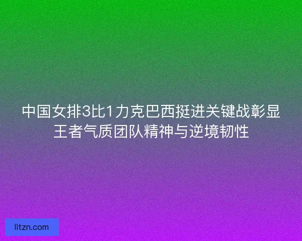 中国女排3比1力克巴西挺进关键战彰显王者气质团队精神与逆境韧性
