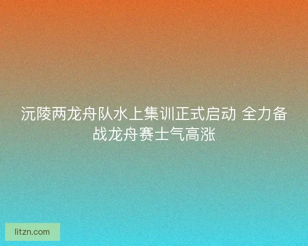 沅陵两龙舟队水上集训正式启动 全力备战龙舟赛士气高涨