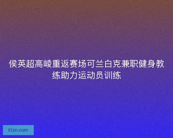 侯英超高崚重返赛场可兰白克兼职健身教练助力运动员训练