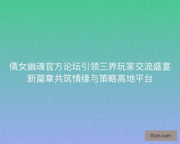 倩女幽魂官方论坛引领三界玩家交流盛宴新篇章共筑情缘与策略高地平台