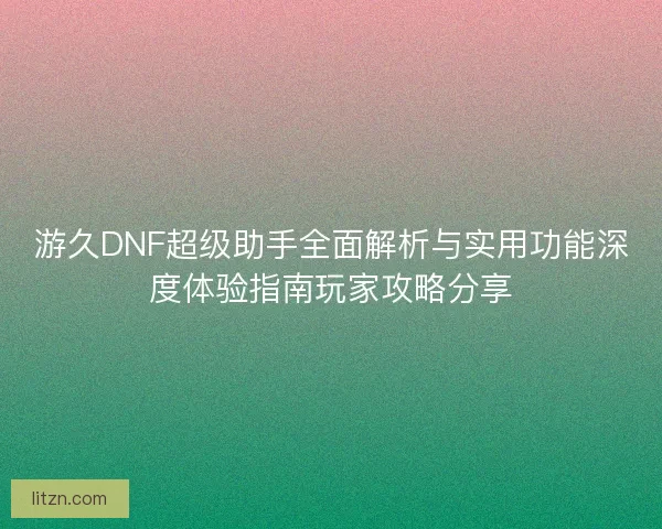 游久DNF超级助手全面解析与实用功能深度体验指南玩家攻略分享