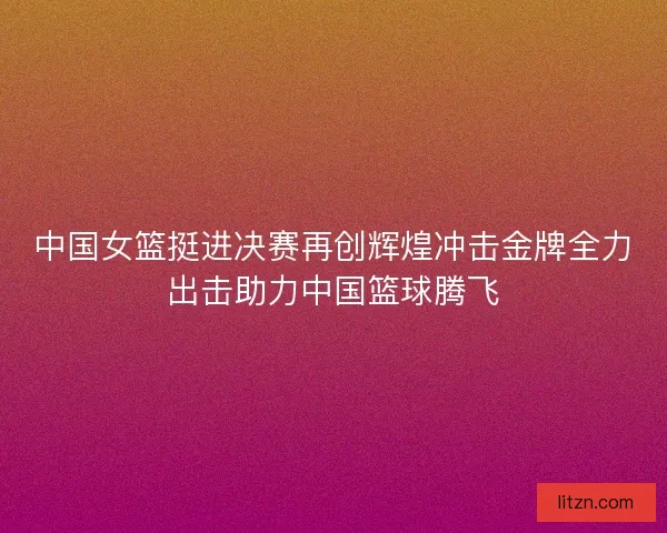 中国女篮挺进决赛再创辉煌冲击金牌全力出击助力中国篮球腾飞