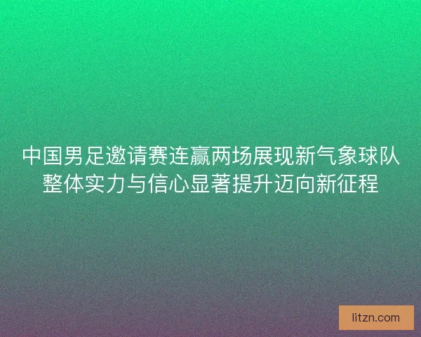 中国男足邀请赛连赢两场展现新气象球队整体实力与信心显著提升迈向新征程