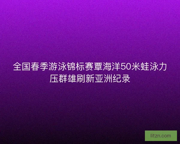 全国春季游泳锦标赛覃海洋50米蛙泳力压群雄刷新亚洲纪录