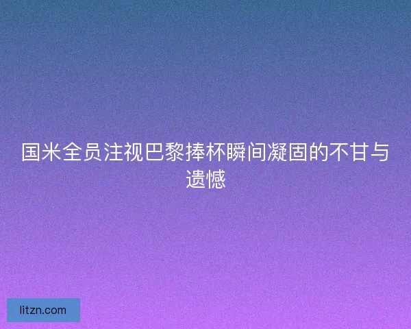 国米全员注视巴黎捧杯瞬间凝固的不甘与遗憾